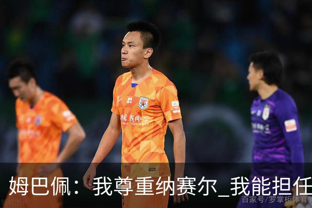 姆巴佩：我尊重纳赛尔 我能担任法国队长巴黎和纳赛尔的帮助很大