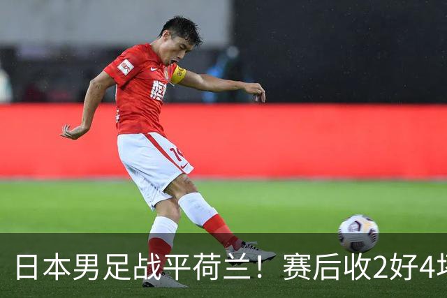 日本男足战平荷兰！赛后收2好4坏消息！防空能力太差了 他们走不远的